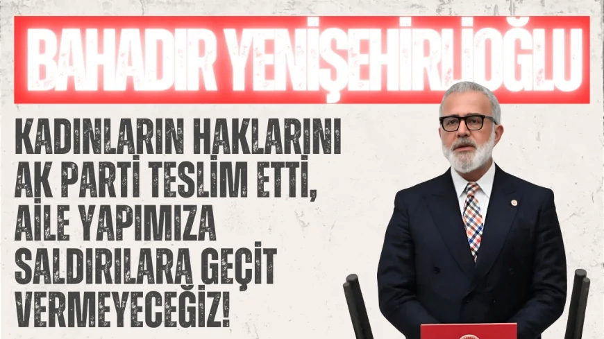 AK Parti’li Bahadır Yenişehirlioğlu: ‘Kadınların haklarını AK Parti teslim etti, aile yapımıza saldırılara geçit vermeyeceğiz!’