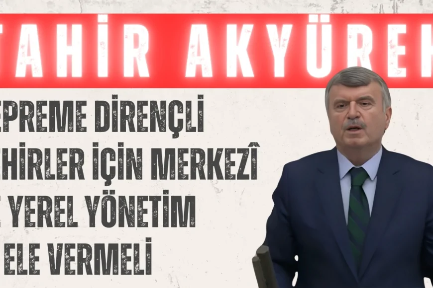Tahir Akyürek: ‘Depreme Dirençli Şehirler İçin Merkezî ve Yerel Yönetim El Ele Vermeli’