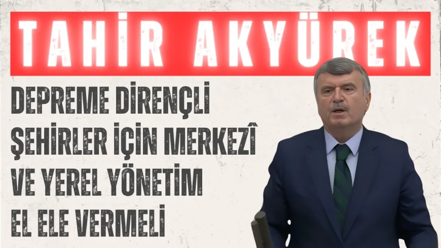 Tahir Akyürek: ‘Depreme Dirençli Şehirler İçin Merkezî ve Yerel Yönetim El Ele Vermeli’