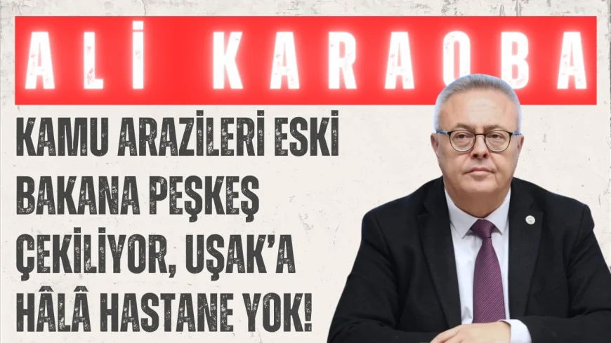 CHP’li Dr. Ali Karaoba: 'Kamu arazileri eski bakana peşkeş çekiliyor, Uşak’a hâlâ hastane yok!'