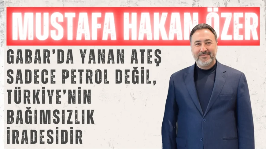 Mustafa Hakan Özer: ‘Gabar’da yanan ateş sadece petrol değil, Türkiye’nin bağımsızlık iradesidir’