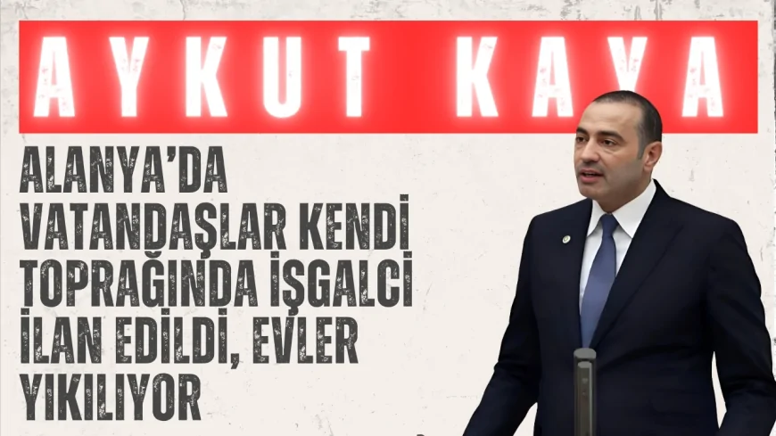 CHP’li Aykut Kaya: 'Alanya’da vatandaşlar kendi toprağında işgalci ilan edildi, evler yıkılıyor'