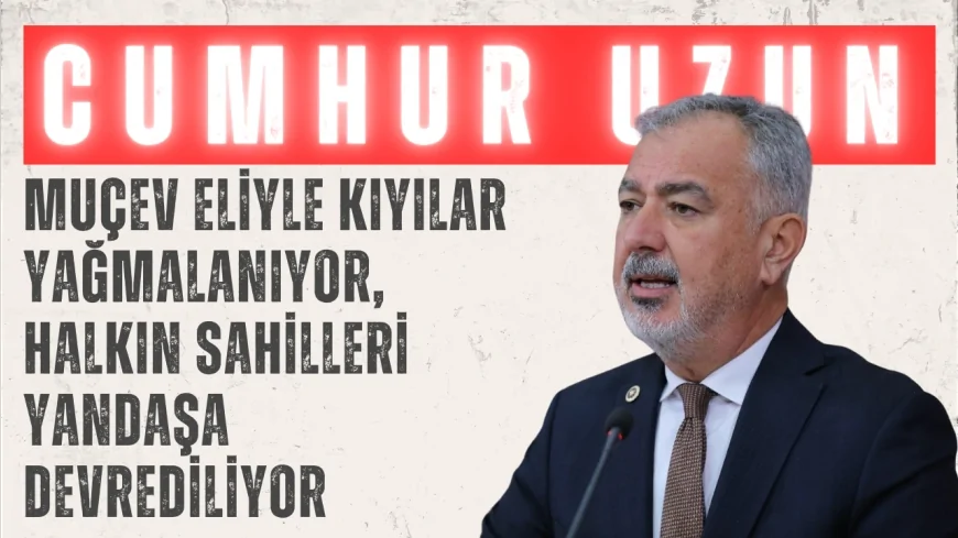 CHP’li Cumhur Uzun: ‘MUÇEV eliyle kıyılar yağmalanıyor, halkın sahilleri yandaşa devrediliyor’