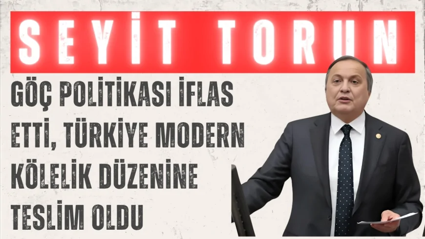 CHP’li Seyit Torun: ‘Göç politikası iflas etti, Türkiye modern kölelik düzenine teslim oldu’