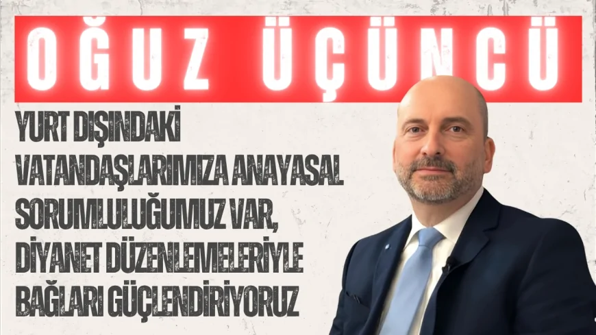 AK Parti’li Oğuz Üçüncü: “Yurt dışındaki vatandaşlarımıza anayasal sorumluluğumuz var, Diyanet düzenlemeleriyle bağları güçlendiriyoruz”