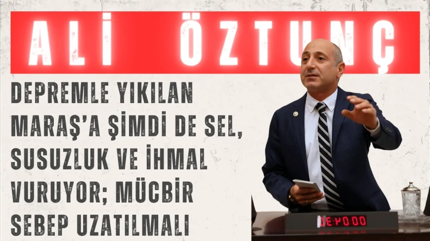 CHP’li Ali Öztunç: “Depremle yıkılan Maraş’a şimdi de sel, susuzluk ve ihmal vuruyor; mücbir sebep uzatılmalı”