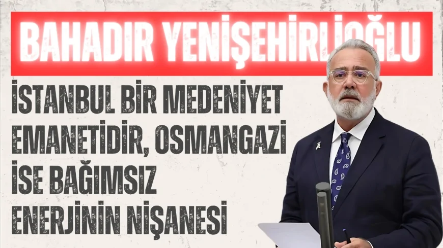 AK Parti Grup Başkanvekili Bahadır Yenişehirlioğlu: ‘İstanbul bir medeniyet emanetidir, Osmangazi ise bağımsız enerjinin nişanesi’