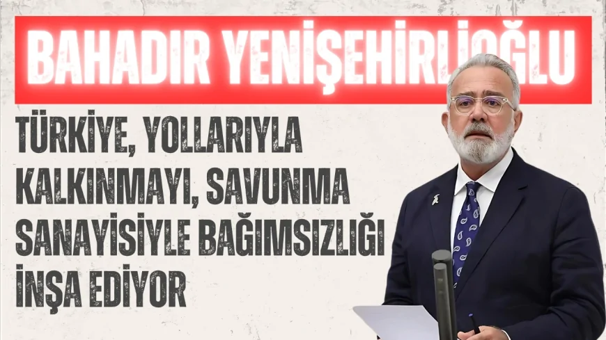 AK Parti Grup Başkanvekili Bahadır Yenişehirlioğlu: "Türkiye, yollarıyla kalkınmayı, savunma sanayisiyle bağımsızlığı inşa ediyor"