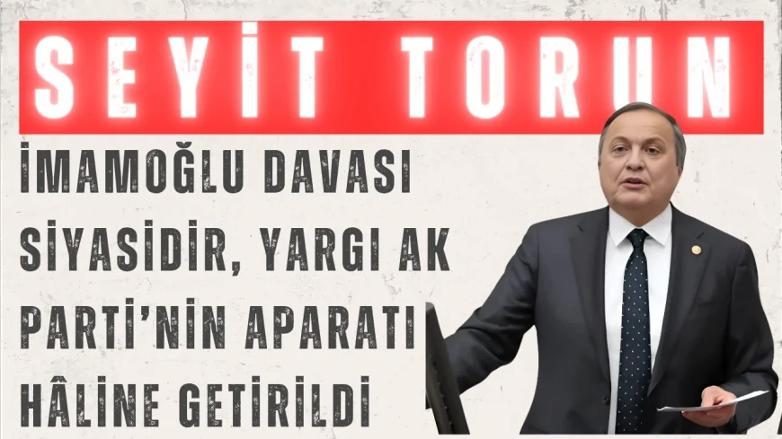 CHP’li Seyit Torun: “İmamoğlu davası siyasidir, yargı AK Parti’nin aparatı hâline getirildi”