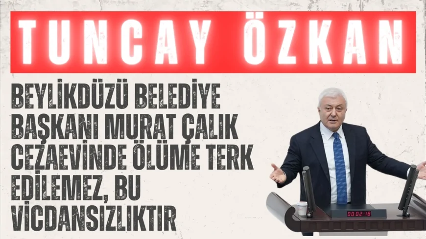 CHP’li Tuncay Özkan: “Beylikdüzü Belediye Başkanı Murat Çalık cezaevinde ölüme terk edilemez, bu vicdansızlıktır”