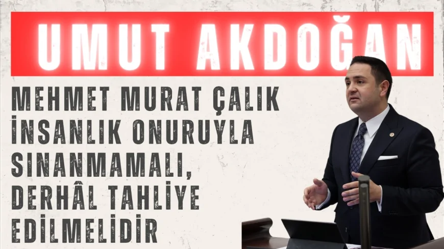 CHP’li Umut Akdoğan: “Mehmet Murat Çalık insanlık onuruyla sınanmamalı, derhâl tahliye edilmelidir”