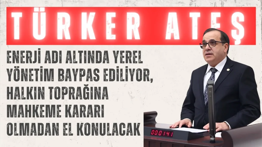 CHP’li Türker Ateş: “Enerji adı altında yerel yönetim baypas ediliyor, halkın toprağına mahkeme kararı olmadan el konulacak”